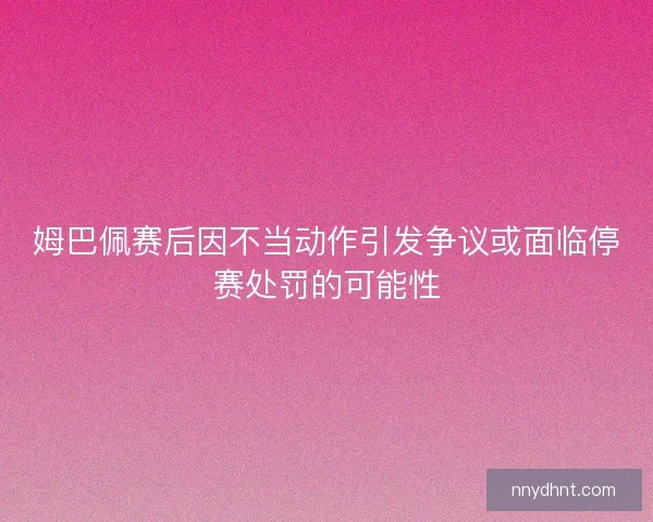 姆巴佩赛后因不当动作引发争议或面临停赛处罚的可能性 姆巴佩赛后因不当动作引发争议或面临停赛处罚的可能性