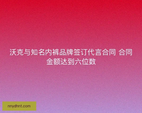 沃克与知名内裤品牌签订代言合同 合同金额达到六位数 沃克与知名内裤品牌签订代言合同 合同金额达到六位数