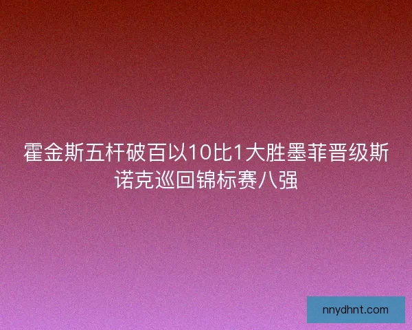 霍金斯五杆破百以10比1大胜墨菲晋级斯诺克巡回锦标赛八强 霍金斯五杆破百以10比1大胜墨菲晋级斯诺克巡回锦标赛八强
