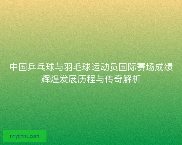 中国乒乓球与羽毛球运动员国际赛场成绩辉煌发展历程与传奇解析