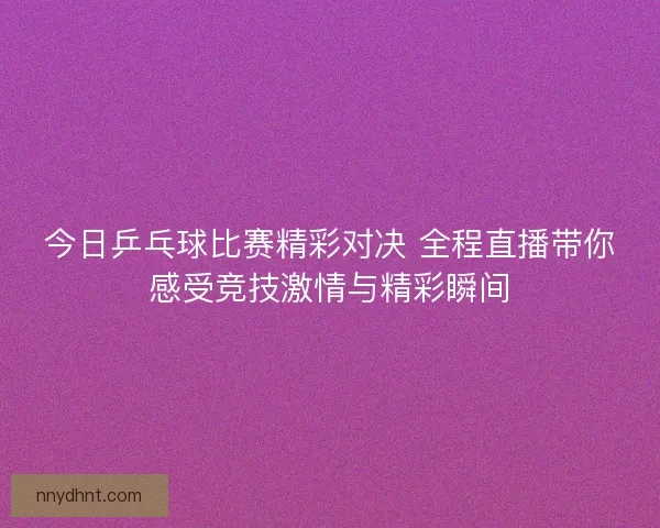 今日乒乓球比赛精彩对决 全程直播带你感受竞技激情与精彩瞬间