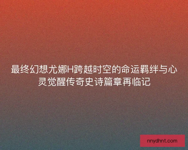 最终幻想尤娜H跨越时空的命运羁绊与心灵觉醒传奇史诗篇章再临记