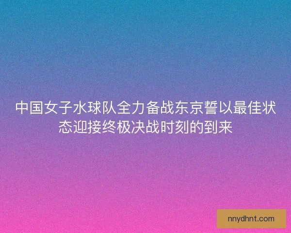 中国女子水球队全力备战东京誓以最佳状态迎接终极决战时刻的到来 中国女子水球队全力备战东京誓以最佳状态迎接终极决战时刻的到来