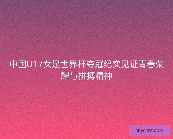 中国U17女足世界杯夺冠纪实见证青春荣耀与拼搏精神 中国U17女足世界杯夺冠纪实见证青春荣耀与拼搏精神