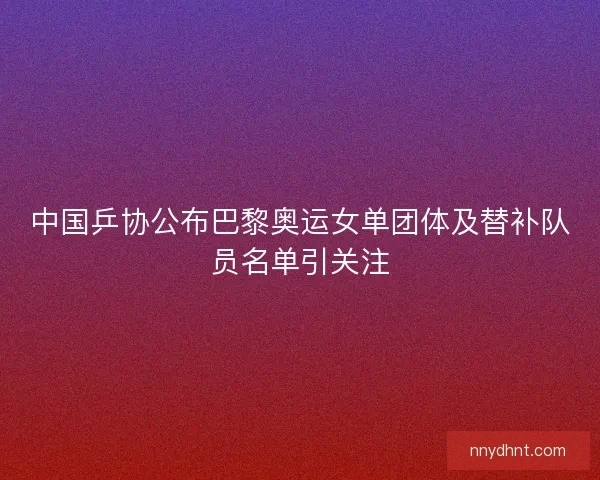 中国乒协公布巴黎奥运女单团体及替补队员名单引关注