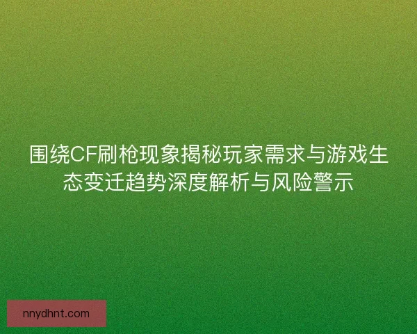 围绕CF刷枪现象揭秘玩家需求与游戏生态变迁趋势深度解析与风险警示