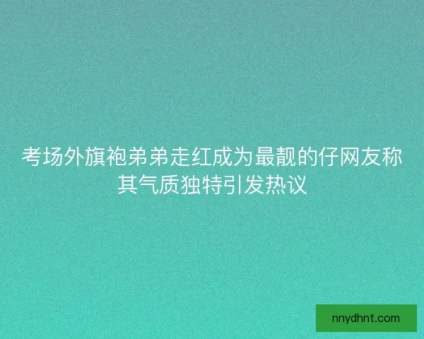考场外旗袍弟弟走红成为最靓的仔网友称其气质独特引发热议