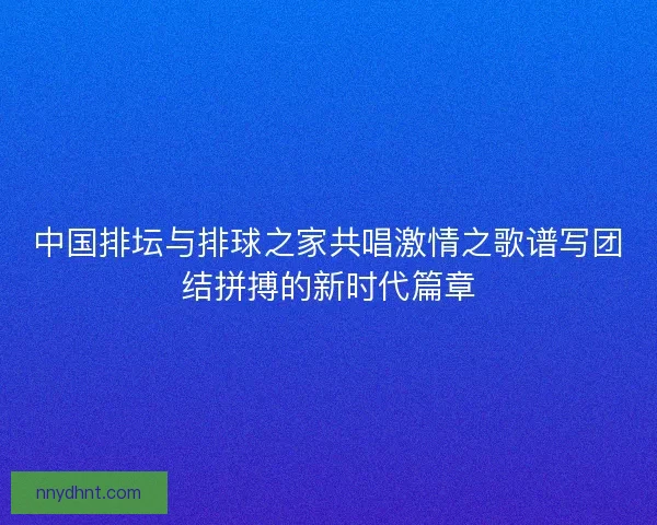 中国排坛与排球之家共唱激情之歌谱写团结拼搏的新时代篇章