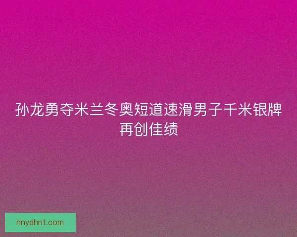 孙龙勇夺米兰冬奥短道速滑男子千米银牌再创佳绩