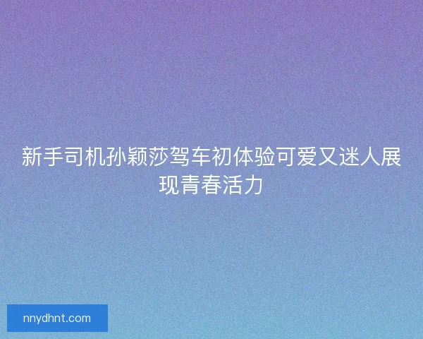 新手司机孙颖莎驾车初体验可爱又迷人展现青春活力