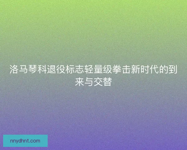 洛马琴科退役标志轻量级拳击新时代的到来与交替
