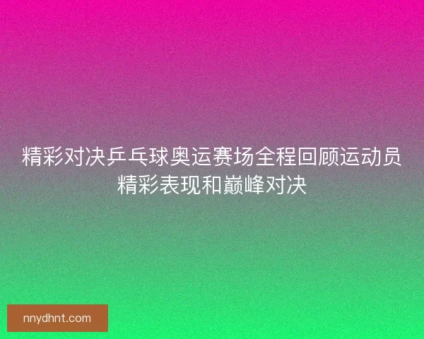 精彩对决乒乓球奥运赛场全程回顾运动员精彩表现和巅峰对决 精彩对决乒乓球奥运赛场全程回顾运动员精彩表现和巅峰对决