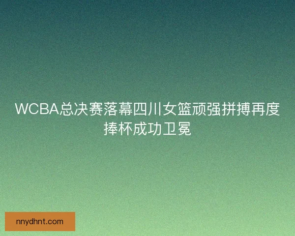 WCBA总决赛落幕四川女篮顽强拼搏再度捧杯成功卫冕 WCBA总决赛落幕四川女篮顽强拼搏再度捧杯成功卫冕