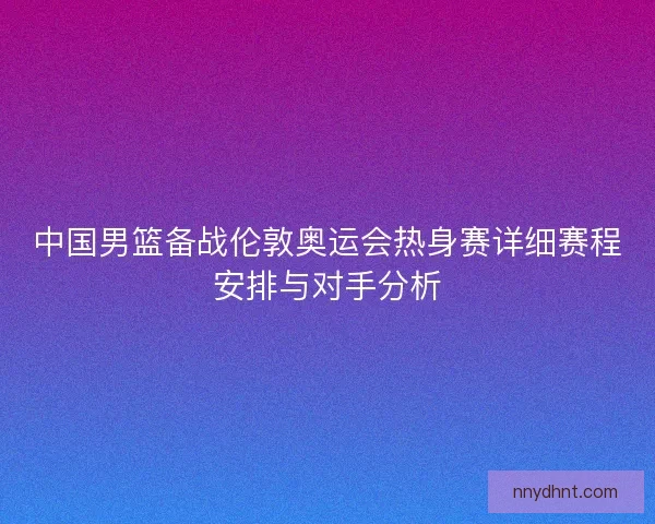 中国男篮备战伦敦奥运会热身赛详细赛程安排与对手分析 中国男篮备战伦敦奥运会热身赛详细赛程安排与对手分析