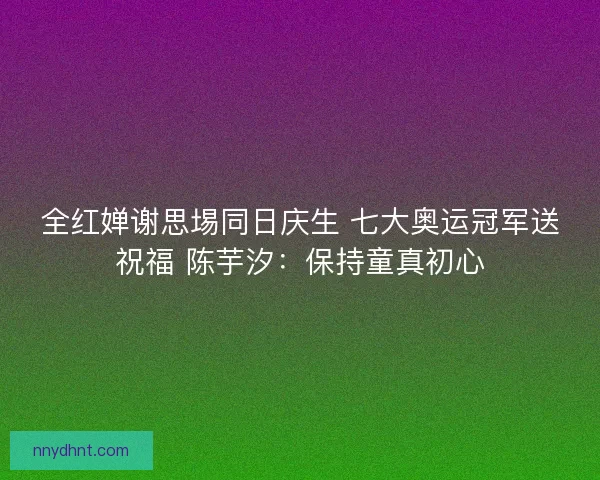 全红婵谢思埸同日庆生 七大奥运冠军送祝福 陈芋汐:保持童真初心 全红婵谢思埸同日庆生 七大奥运冠军送祝福 陈芋汐:保持童真初心