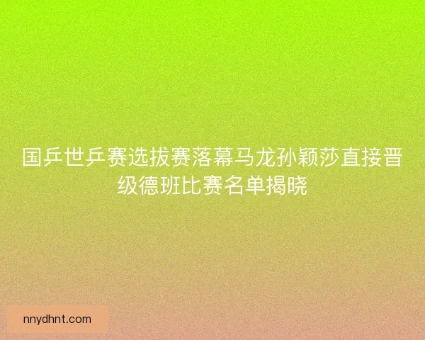 国乒世乒赛选拔赛落幕马龙孙颖莎直接晋级德班比赛名单揭晓 国乒世乒赛选拔赛落幕马龙孙颖莎直接晋级德班比赛名单揭晓