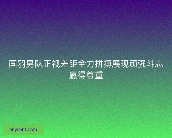国羽男队正视差距全力拼搏展现顽强斗志赢得尊重 国羽男队正视差距全力拼搏展现顽强斗志赢得尊重