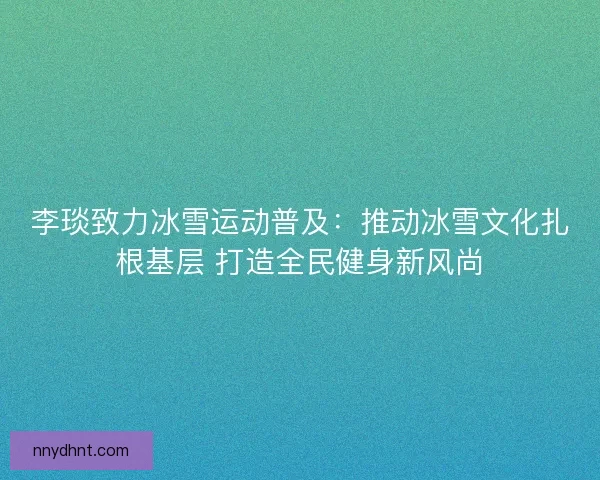 李琰致力冰雪运动普及：推动冰雪文化扎根基层 打造全民健身新风尚