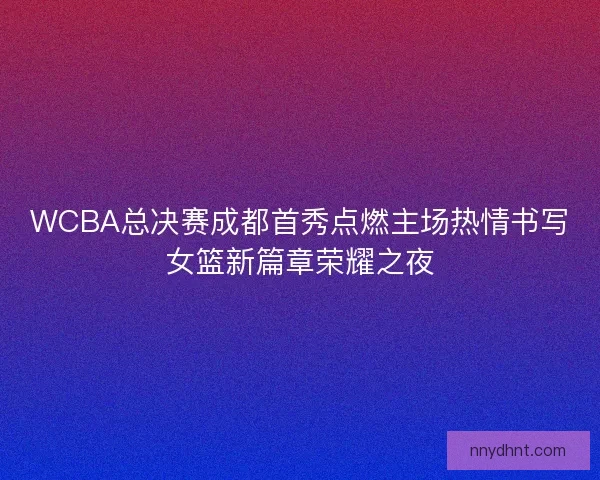 WCBA总决赛成都首秀点燃主场热情书写女篮新篇章荣耀之夜 WCBA总决赛成都首秀点燃主场热情书写女篮新篇章荣耀之夜