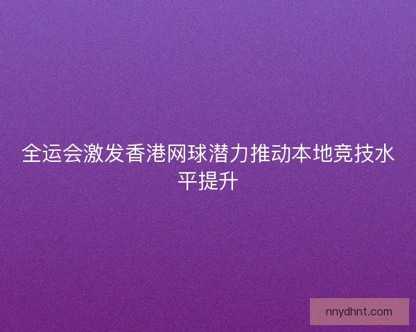 全运会激发香港网球潜力推动本地竞技水平提升