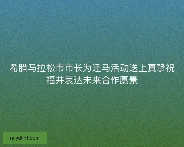 希腊马拉松市市长为迁马活动送上真挚祝福并表达未来合作愿景