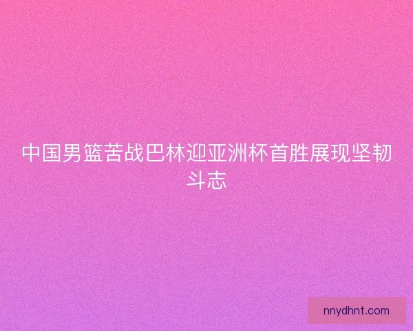 中国男篮苦战巴林迎亚洲杯首胜展现坚韧斗志