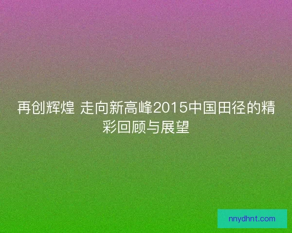 再创辉煌 走向新高峰2015中国田径的精彩回顾与展望